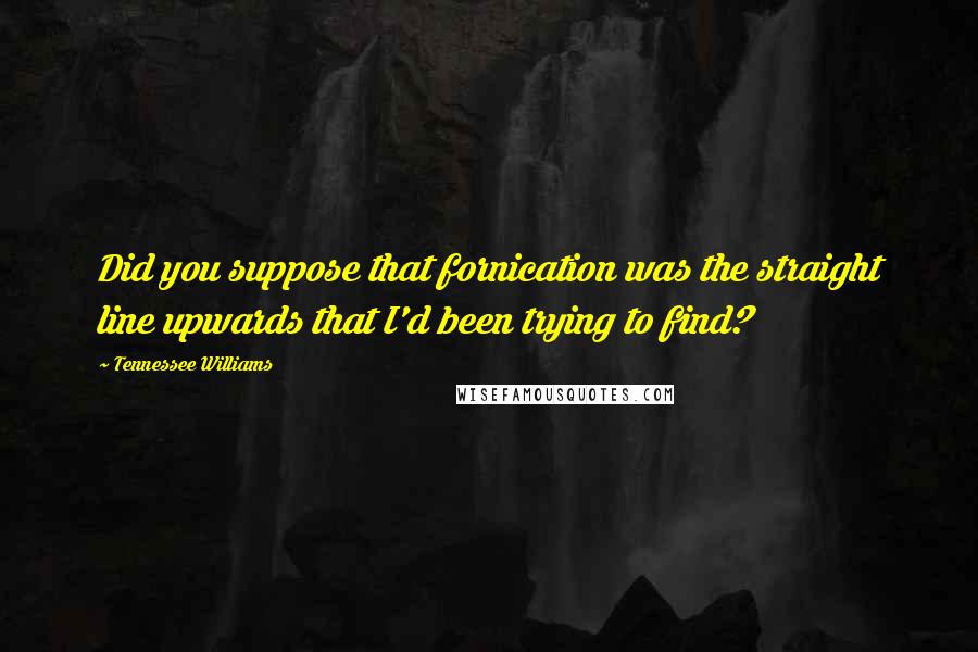 Tennessee Williams Quotes: Did you suppose that fornication was the straight line upwards that I'd been trying to find?