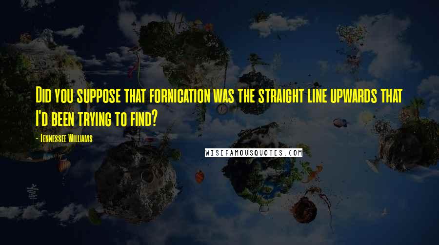 Tennessee Williams Quotes: Did you suppose that fornication was the straight line upwards that I'd been trying to find?