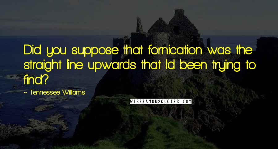 Tennessee Williams Quotes: Did you suppose that fornication was the straight line upwards that I'd been trying to find?