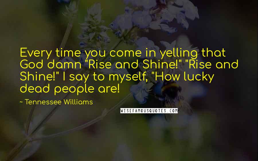 Tennessee Williams Quotes: Every time you come in yelling that God damn "Rise and Shine!" "Rise and Shine!" I say to myself, "How lucky dead people are!
