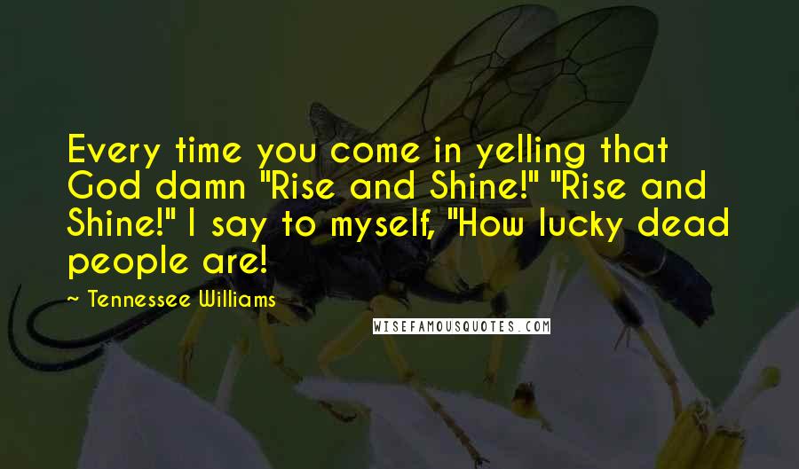 Tennessee Williams Quotes: Every time you come in yelling that God damn "Rise and Shine!" "Rise and Shine!" I say to myself, "How lucky dead people are!