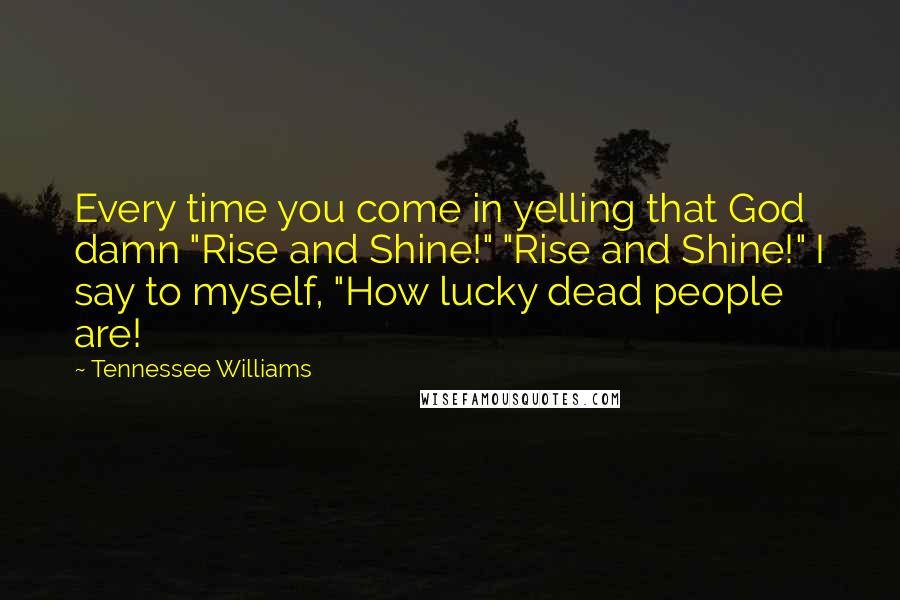 Tennessee Williams Quotes: Every time you come in yelling that God damn "Rise and Shine!" "Rise and Shine!" I say to myself, "How lucky dead people are!