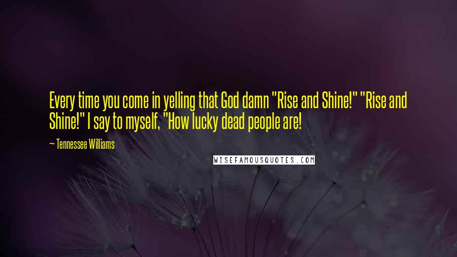 Tennessee Williams Quotes: Every time you come in yelling that God damn "Rise and Shine!" "Rise and Shine!" I say to myself, "How lucky dead people are!