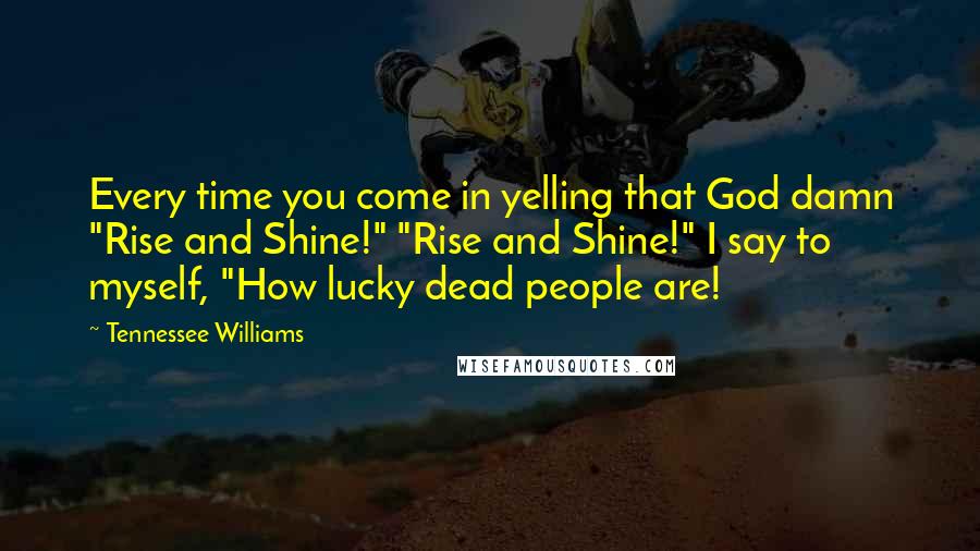 Tennessee Williams Quotes: Every time you come in yelling that God damn "Rise and Shine!" "Rise and Shine!" I say to myself, "How lucky dead people are!