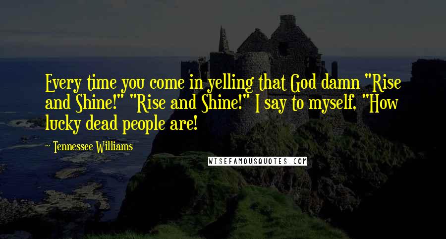 Tennessee Williams Quotes: Every time you come in yelling that God damn "Rise and Shine!" "Rise and Shine!" I say to myself, "How lucky dead people are!