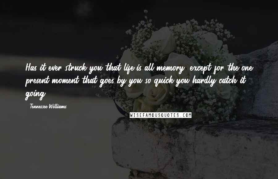 Tennessee Williams Quotes: Has it ever struck you that life is all memory, except for the one present moment that goes by you so quick you hardly catch it going?