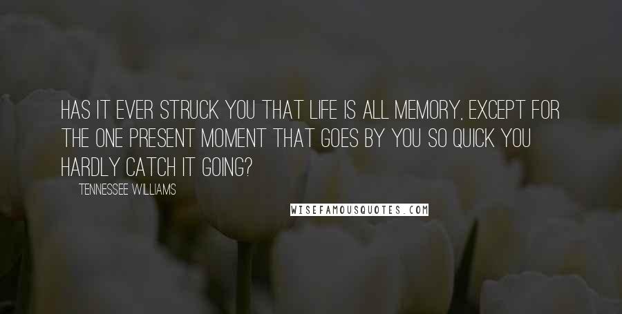 Tennessee Williams Quotes: Has it ever struck you that life is all memory, except for the one present moment that goes by you so quick you hardly catch it going?