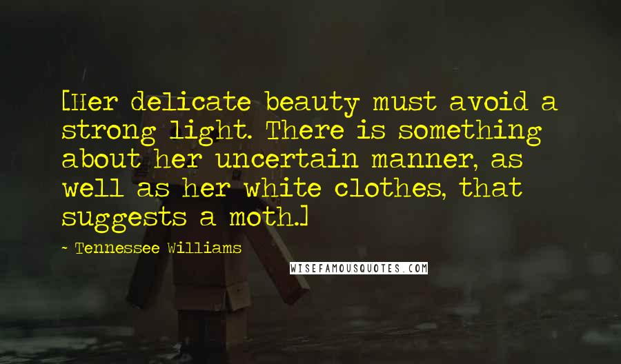 Tennessee Williams Quotes: [Her delicate beauty must avoid a strong light. There is something about her uncertain manner, as well as her white clothes, that suggests a moth.]