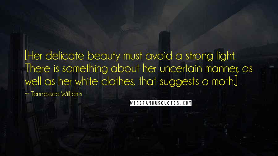 Tennessee Williams Quotes: [Her delicate beauty must avoid a strong light. There is something about her uncertain manner, as well as her white clothes, that suggests a moth.]