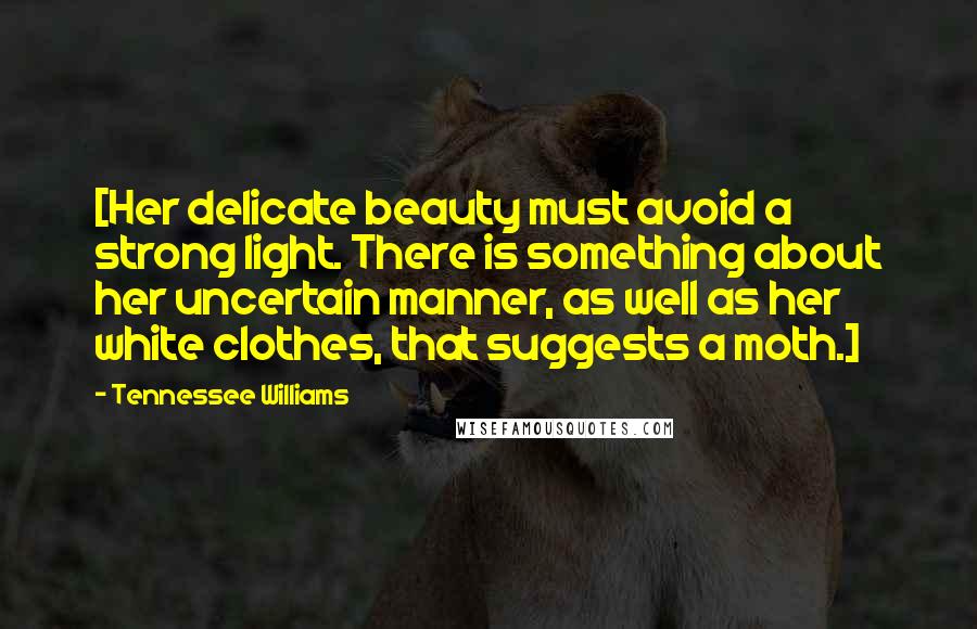 Tennessee Williams Quotes: [Her delicate beauty must avoid a strong light. There is something about her uncertain manner, as well as her white clothes, that suggests a moth.]