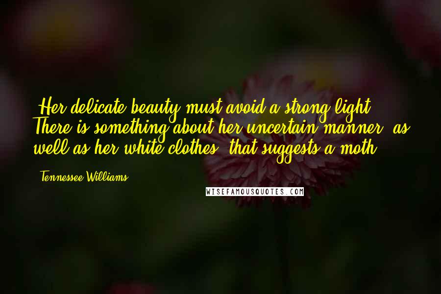 Tennessee Williams Quotes: [Her delicate beauty must avoid a strong light. There is something about her uncertain manner, as well as her white clothes, that suggests a moth.]