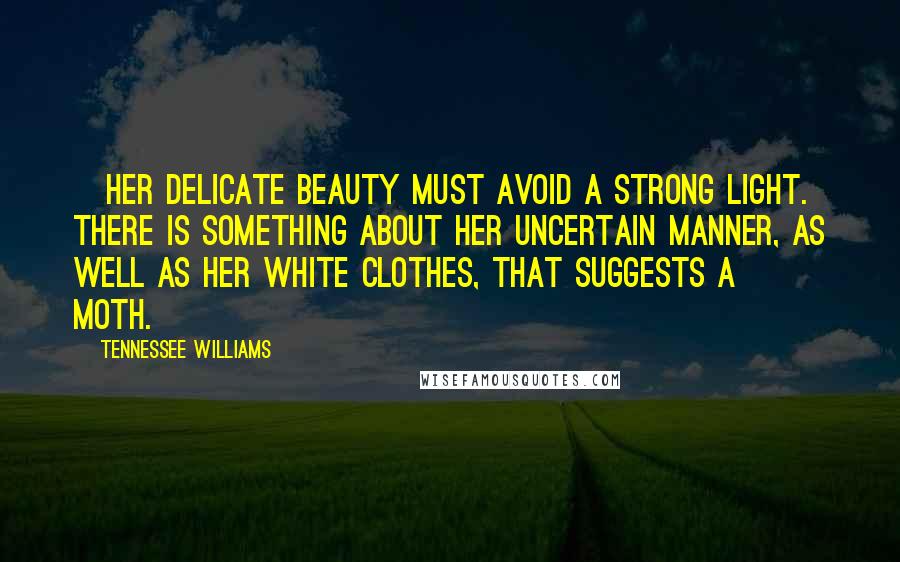 Tennessee Williams Quotes: [Her delicate beauty must avoid a strong light. There is something about her uncertain manner, as well as her white clothes, that suggests a moth.]