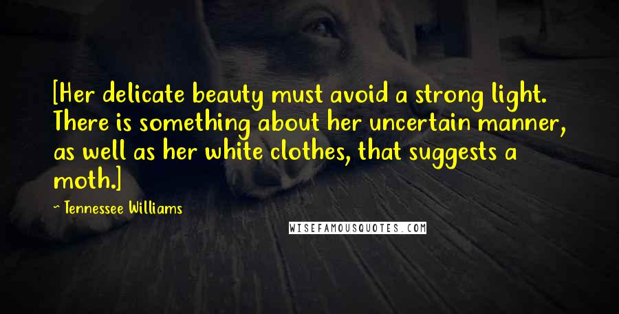 Tennessee Williams Quotes: [Her delicate beauty must avoid a strong light. There is something about her uncertain manner, as well as her white clothes, that suggests a moth.]