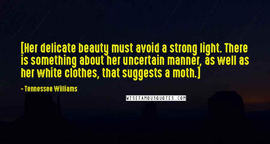 Tennessee Williams Quotes: [Her delicate beauty must avoid a strong light. There is something about her uncertain manner, as well as her white clothes, that suggests a moth.]