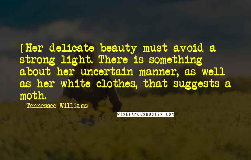 Tennessee Williams Quotes: [Her delicate beauty must avoid a strong light. There is something about her uncertain manner, as well as her white clothes, that suggests a moth.]