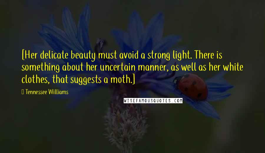 Tennessee Williams Quotes: [Her delicate beauty must avoid a strong light. There is something about her uncertain manner, as well as her white clothes, that suggests a moth.]