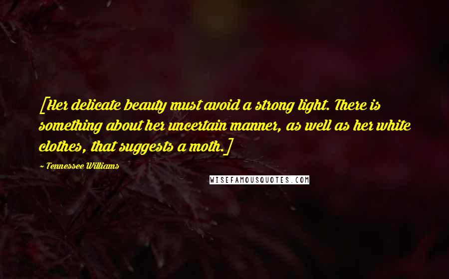 Tennessee Williams Quotes: [Her delicate beauty must avoid a strong light. There is something about her uncertain manner, as well as her white clothes, that suggests a moth.]