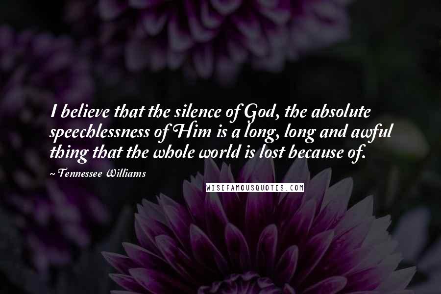 Tennessee Williams Quotes: I believe that the silence of God, the absolute speechlessness of Him is a long, long and awful thing that the whole world is lost because of.