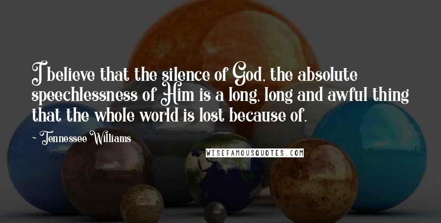 Tennessee Williams Quotes: I believe that the silence of God, the absolute speechlessness of Him is a long, long and awful thing that the whole world is lost because of.