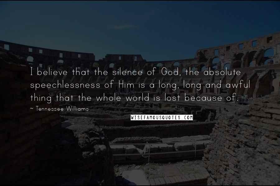 Tennessee Williams Quotes: I believe that the silence of God, the absolute speechlessness of Him is a long, long and awful thing that the whole world is lost because of.