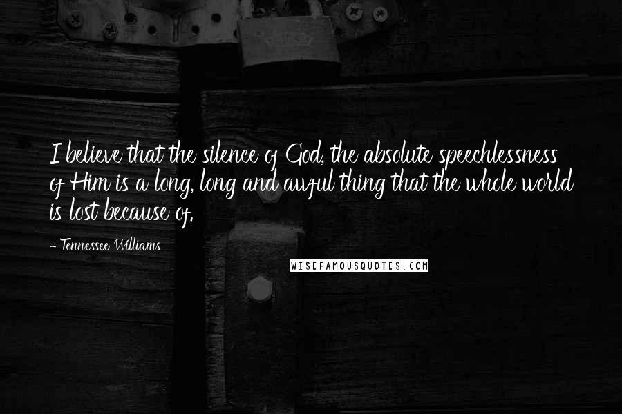 Tennessee Williams Quotes: I believe that the silence of God, the absolute speechlessness of Him is a long, long and awful thing that the whole world is lost because of.