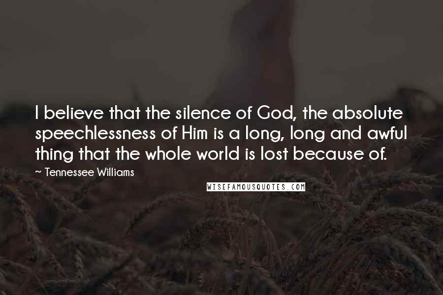 Tennessee Williams Quotes: I believe that the silence of God, the absolute speechlessness of Him is a long, long and awful thing that the whole world is lost because of.