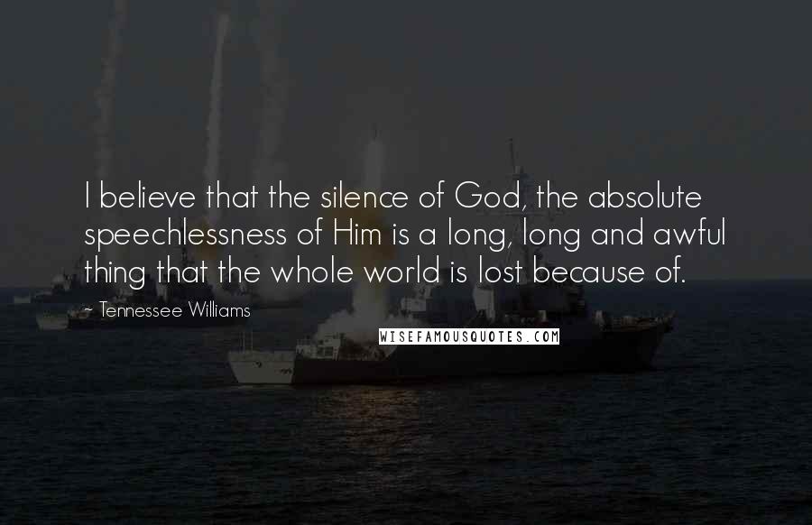 Tennessee Williams Quotes: I believe that the silence of God, the absolute speechlessness of Him is a long, long and awful thing that the whole world is lost because of.