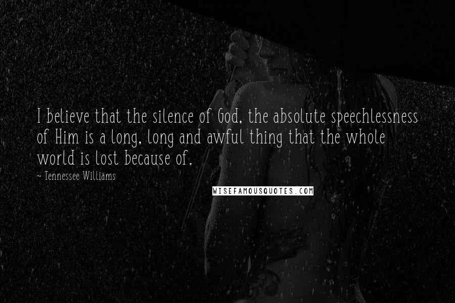 Tennessee Williams Quotes: I believe that the silence of God, the absolute speechlessness of Him is a long, long and awful thing that the whole world is lost because of.