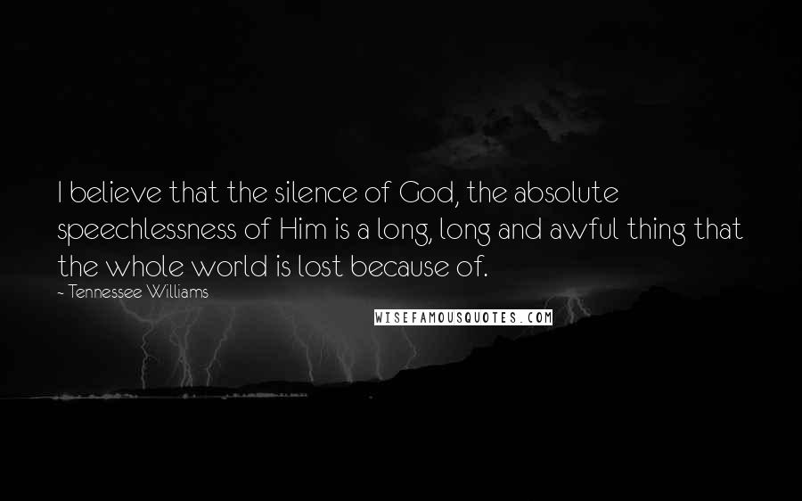 Tennessee Williams Quotes: I believe that the silence of God, the absolute speechlessness of Him is a long, long and awful thing that the whole world is lost because of.