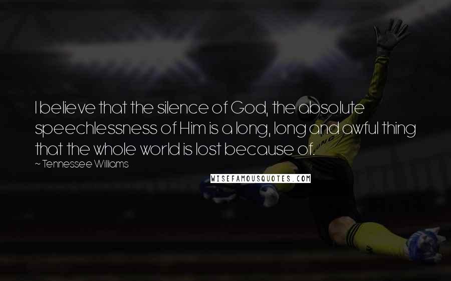 Tennessee Williams Quotes: I believe that the silence of God, the absolute speechlessness of Him is a long, long and awful thing that the whole world is lost because of.