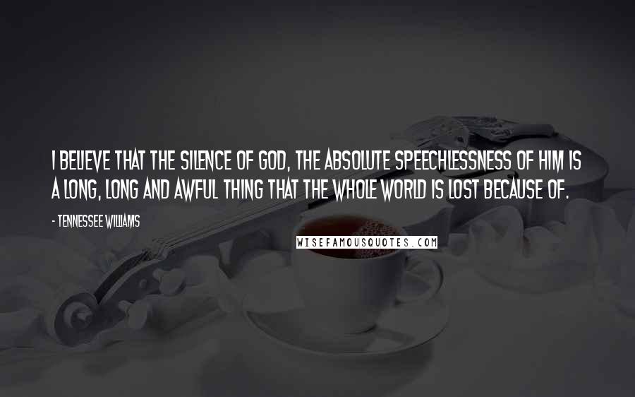 Tennessee Williams Quotes: I believe that the silence of God, the absolute speechlessness of Him is a long, long and awful thing that the whole world is lost because of.