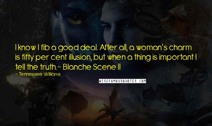 Tennessee Williams Quotes: I know I fib a good deal. After all, a woman's charm is fifty per cent illusion, but when a thing is important I tell the truth.- Blanche Scene II