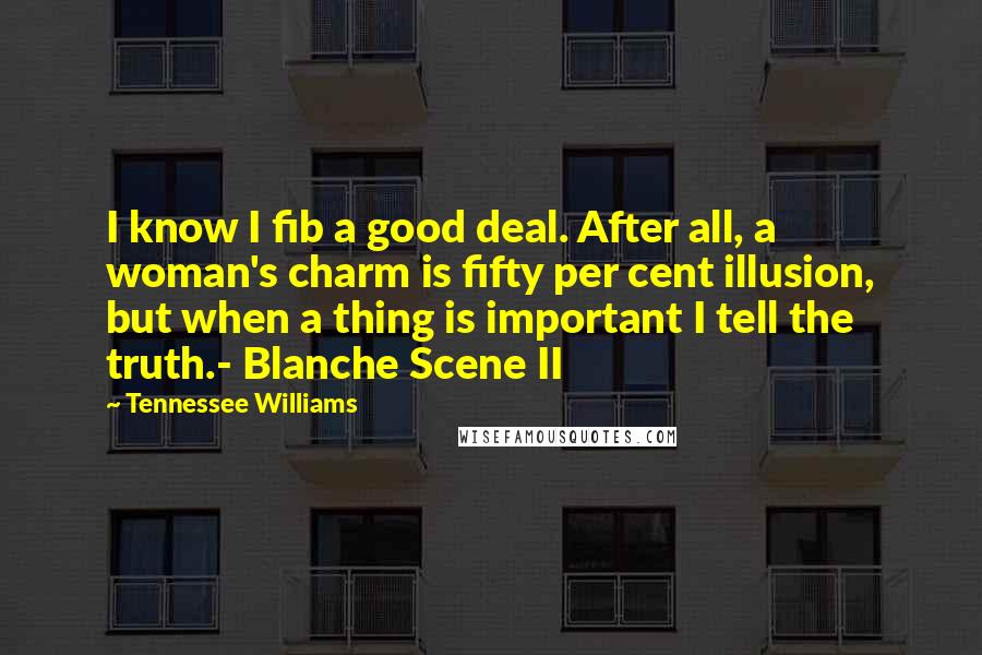 Tennessee Williams Quotes: I know I fib a good deal. After all, a woman's charm is fifty per cent illusion, but when a thing is important I tell the truth.- Blanche Scene II