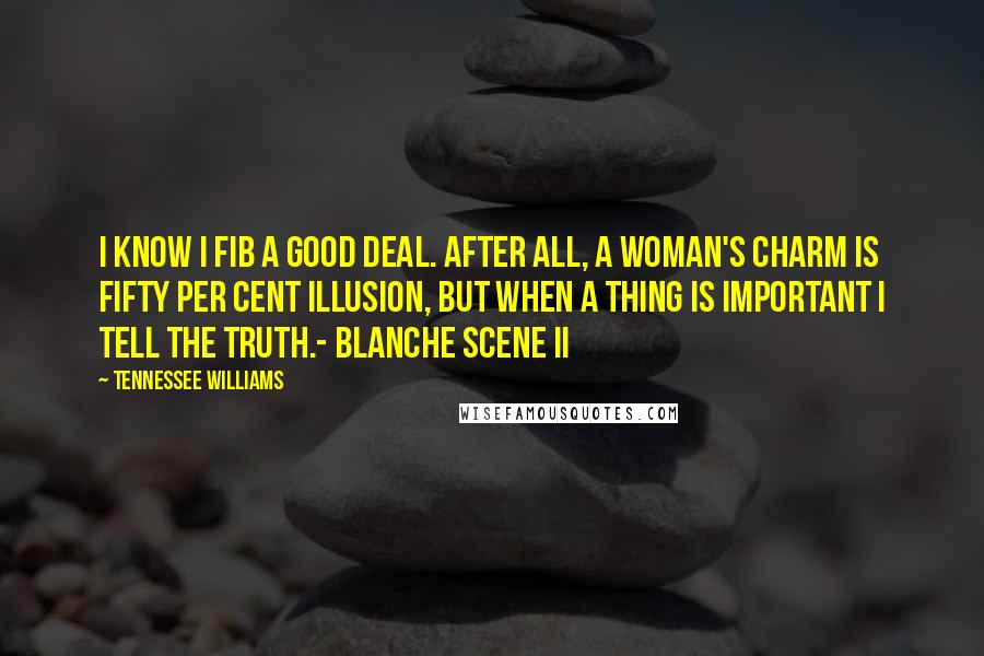 Tennessee Williams Quotes: I know I fib a good deal. After all, a woman's charm is fifty per cent illusion, but when a thing is important I tell the truth.- Blanche Scene II