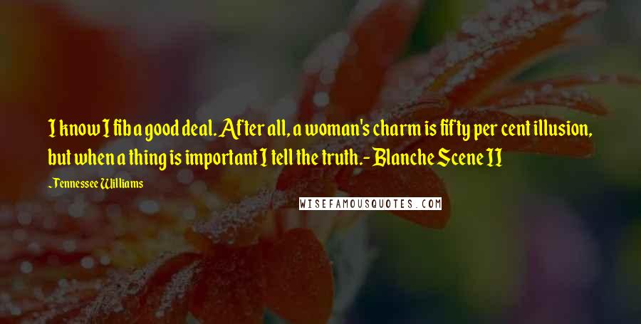 Tennessee Williams Quotes: I know I fib a good deal. After all, a woman's charm is fifty per cent illusion, but when a thing is important I tell the truth.- Blanche Scene II