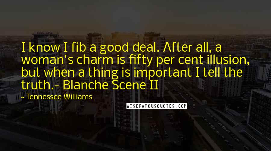 Tennessee Williams Quotes: I know I fib a good deal. After all, a woman's charm is fifty per cent illusion, but when a thing is important I tell the truth.- Blanche Scene II