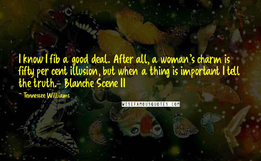 Tennessee Williams Quotes: I know I fib a good deal. After all, a woman's charm is fifty per cent illusion, but when a thing is important I tell the truth.- Blanche Scene II