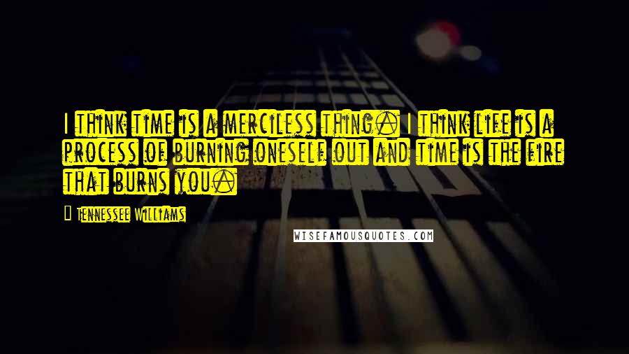 Tennessee Williams Quotes: I think time is a merciless thing. I think life is a process of burning oneself out and time is the fire that burns you.