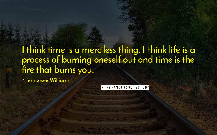 Tennessee Williams Quotes: I think time is a merciless thing. I think life is a process of burning oneself out and time is the fire that burns you.