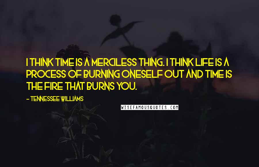 Tennessee Williams Quotes: I think time is a merciless thing. I think life is a process of burning oneself out and time is the fire that burns you.
