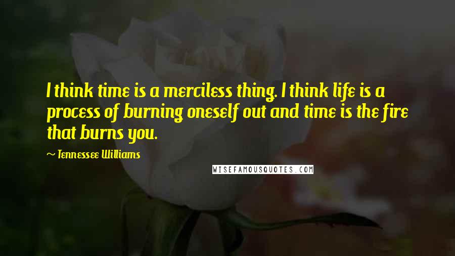 Tennessee Williams Quotes: I think time is a merciless thing. I think life is a process of burning oneself out and time is the fire that burns you.