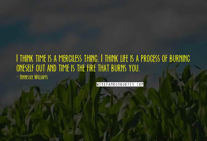 Tennessee Williams Quotes: I think time is a merciless thing. I think life is a process of burning oneself out and time is the fire that burns you.