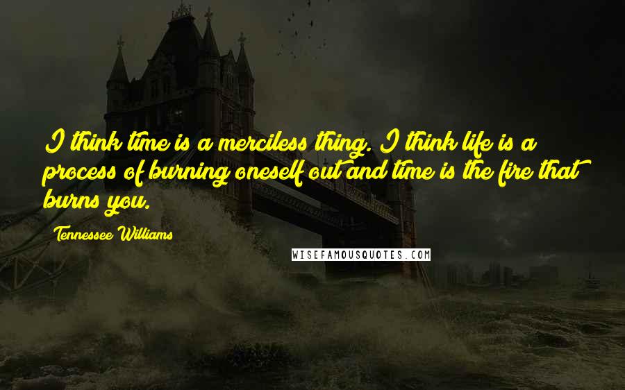 Tennessee Williams Quotes: I think time is a merciless thing. I think life is a process of burning oneself out and time is the fire that burns you.