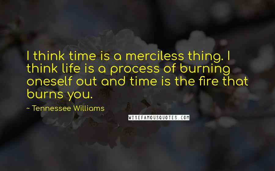 Tennessee Williams Quotes: I think time is a merciless thing. I think life is a process of burning oneself out and time is the fire that burns you.