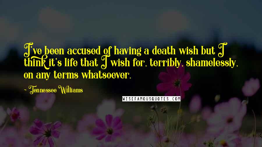 Tennessee Williams Quotes: I've been accused of having a death wish but I think it's life that I wish for, terribly, shamelessly, on any terms whatsoever.