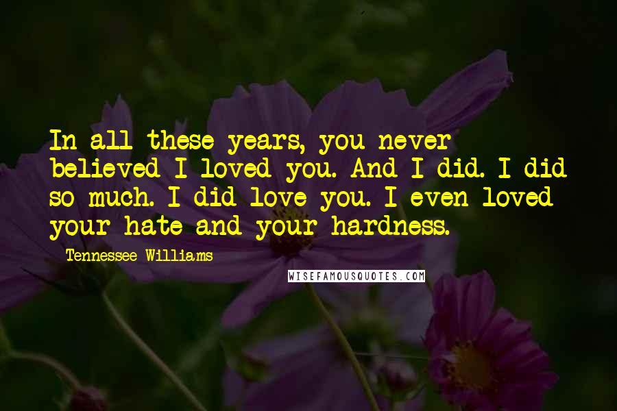 Tennessee Williams Quotes: In all these years, you never believed I loved you. And I did. I did so much. I did love you. I even loved your hate and your hardness.