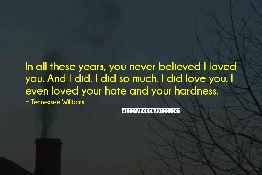 Tennessee Williams Quotes: In all these years, you never believed I loved you. And I did. I did so much. I did love you. I even loved your hate and your hardness.