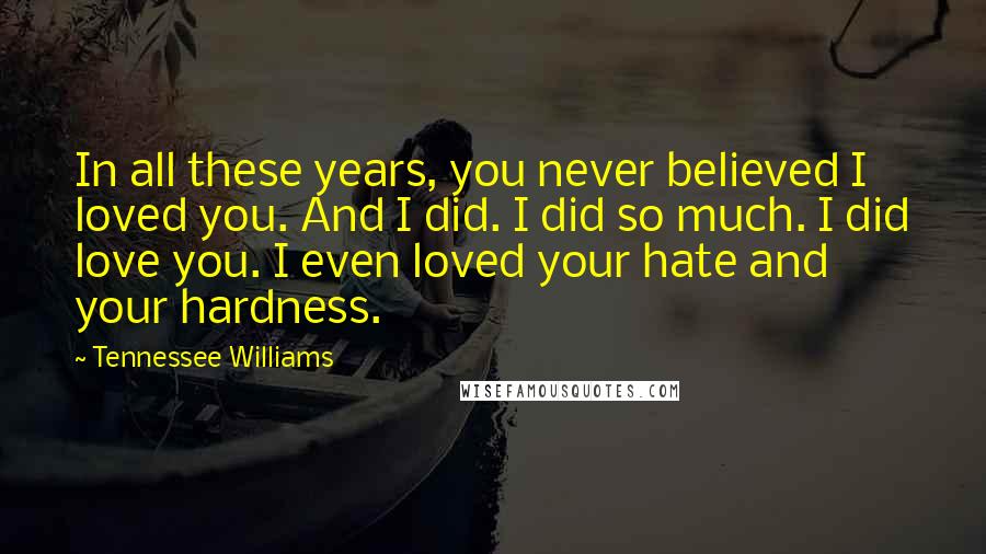 Tennessee Williams Quotes: In all these years, you never believed I loved you. And I did. I did so much. I did love you. I even loved your hate and your hardness.