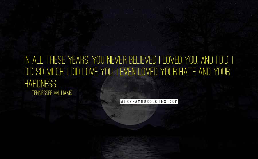 Tennessee Williams Quotes: In all these years, you never believed I loved you. And I did. I did so much. I did love you. I even loved your hate and your hardness.