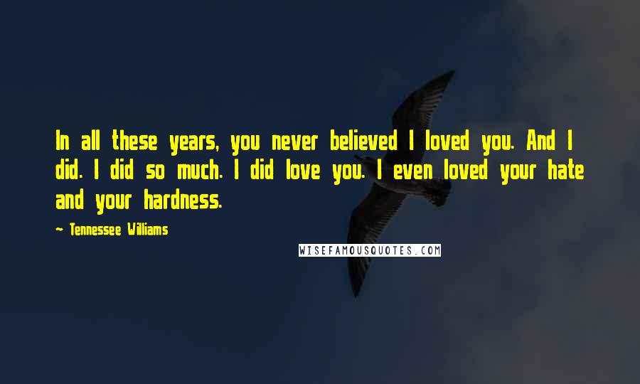 Tennessee Williams Quotes: In all these years, you never believed I loved you. And I did. I did so much. I did love you. I even loved your hate and your hardness.